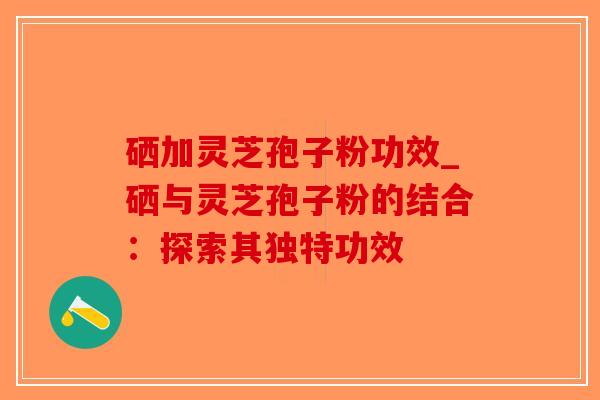 硒加灵芝孢子粉功效_硒与灵芝孢子粉的结合:探索其独特功效-第1张图片-破壁灵芝孢子粉研究指南 硒加灵芝孢子粉功效_硒与灵芝孢子粉的结合:探索其独特功效-第1张图片-破壁灵芝孢子粉研究指南