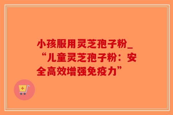 小孩服用灵芝孢子粉_“儿童灵芝孢子粉:安全高效增强免疫力”-第1张图片-破壁灵芝孢子粉研究指南 小孩服用灵芝孢子粉_“儿童灵芝孢子粉:安全高效增强免疫力”-第1张图片-破壁灵芝孢子粉研究指南