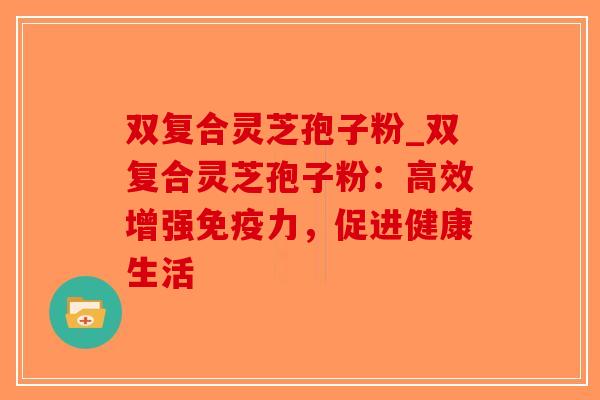 双复合灵芝孢子粉_双复合灵芝孢子粉：高效增强免疫力，促进健康生活-第1张图片-破壁灵芝孢子粉研究指南