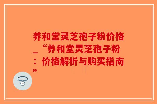 养和堂灵芝孢子粉价格_“养和堂灵芝孢子粉:价格解析与购买指南”-第1张图片-破壁灵芝孢子粉研究指南 养和堂灵芝孢子粉价格_“养和堂灵芝孢子粉:价格解析与购买指南”-第1张图片-破壁灵芝孢子粉研究指南