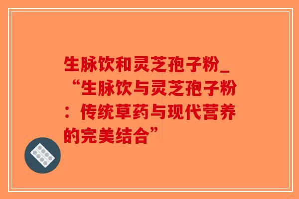 生脉饮和灵芝孢子粉_“生脉饮与灵芝孢子粉:传统草药与现代营养的完美结合”-第1张图片-破壁灵芝孢子粉研究指南 生脉饮和灵芝孢子粉_“生脉饮与灵芝孢子粉:传统草药与现代营养的完美结合”-第1张图片-破壁灵芝孢子粉研究指南