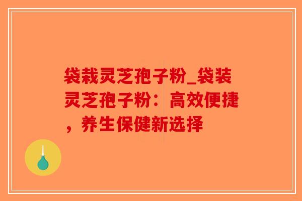 袋栽灵芝孢子粉_袋装灵芝孢子粉:高效便捷,养生保健新选择-第1张图片-破壁灵芝孢子粉研究指南 袋栽灵芝孢子粉_袋装灵芝孢子粉:高效便捷,养生保健新选择-第1张图片-破壁灵芝孢子粉研究指南