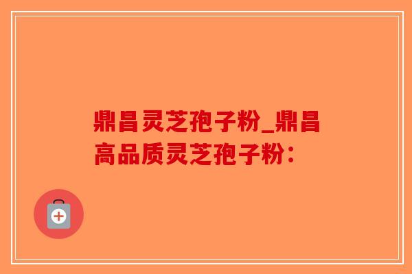 鼎昌灵芝孢子粉_鼎昌高品质灵芝孢子粉:-第1张图片-破壁灵芝孢子粉研究指南 鼎昌灵芝孢子粉_鼎昌高品质灵芝孢子粉:-第1张图片-破壁灵芝孢子粉研究指南