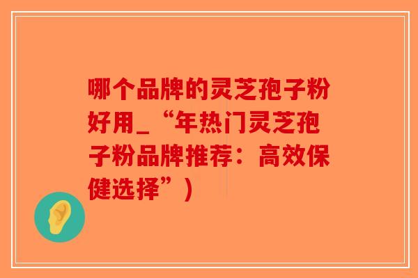哪个品牌的灵芝孢子粉好用_“年热门灵芝孢子粉品牌推荐:高效保健选择”)-第1张图片-破壁灵芝孢子粉研究指南 哪个品牌的灵芝孢子粉好用_“年热门灵芝孢子粉品牌推荐:高效保健选择”)-第1张图片-破壁灵芝孢子粉研究指南