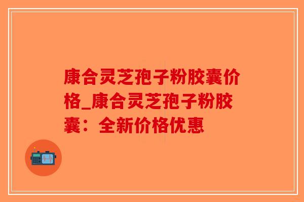 康合灵芝孢子粉胶囊价格_康合灵芝孢子粉胶囊:全新价格优惠-第1张图片-破壁灵芝孢子粉研究指南 康合灵芝孢子粉胶囊价格_康合灵芝孢子粉胶囊:全新价格优惠-第1张图片-破壁灵芝孢子粉研究指南