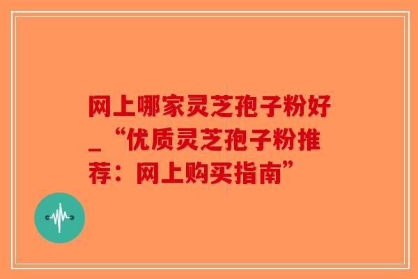 网上哪家灵芝孢子粉好_“优质灵芝孢子粉推荐:网上购买指南”-第1张图片-破壁灵芝孢子粉研究指南 网上哪家灵芝孢子粉好_“优质灵芝孢子粉推荐:网上购买指南”-第1张图片-破壁灵芝孢子粉研究指南