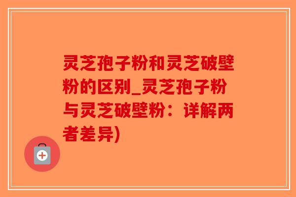 灵芝孢子粉和灵芝破壁粉的区别_灵芝孢子粉与灵芝破壁粉：详解两者差异)-第1张图片-破壁灵芝孢子粉研究指南