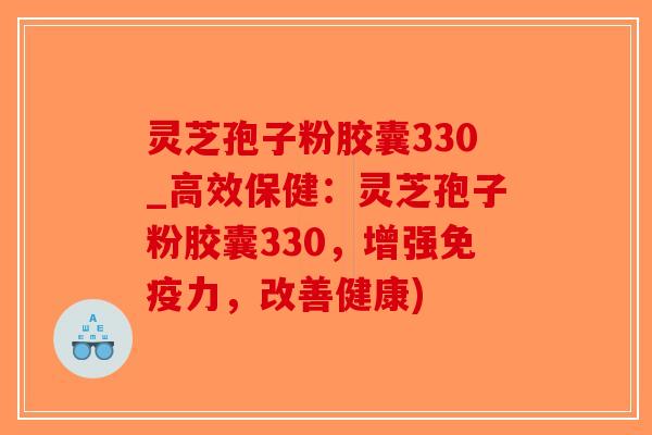 灵芝孢子粉胶囊330_高效保健:灵芝孢子粉胶囊330,增强免疫力,改善健康)-第1张图片-破壁灵芝孢子粉研究指南 灵芝孢子粉胶囊330_高效保健:灵芝孢子粉胶囊330,增强免疫力,改善健康)-第1张图片-破壁灵芝孢子粉研究指南