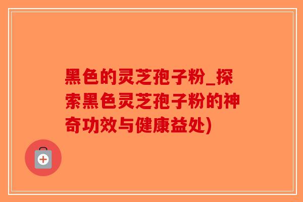 黑色的灵芝孢子粉_探索黑色灵芝孢子粉的神奇功效与健康益处)-第1张图片-破壁灵芝孢子粉研究指南