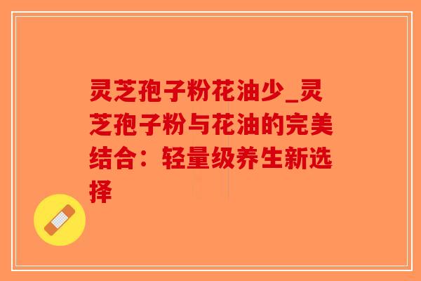 灵芝孢子粉花油少_灵芝孢子粉与花油的完美结合:轻量级养生新选择-第1张图片-破壁灵芝孢子粉研究指南 灵芝孢子粉花油少_灵芝孢子粉与花油的完美结合:轻量级养生新选择-第1张图片-破壁灵芝孢子粉研究指南