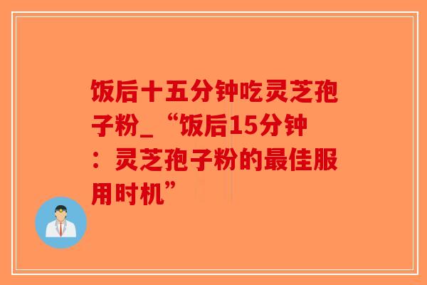 饭后十五分钟吃灵芝孢子粉_“饭后15分钟：灵芝孢子粉的最佳服用时机”-第1张图片-破壁灵芝孢子粉研究指南