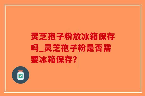 灵芝孢子粉放冰箱保存吗_灵芝孢子粉是否需要冰箱保存?-第1张图片-破壁灵芝孢子粉研究指南 灵芝孢子粉放冰箱保存吗_灵芝孢子粉是否需要冰箱保存?-第1张图片-破壁灵芝孢子粉研究指南