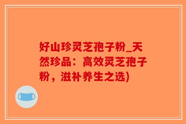好山珍灵芝孢子粉_天然珍品:高效灵芝孢子粉,滋补养生之选)-第1张图片-破壁灵芝孢子粉研究指南 好山珍灵芝孢子粉_天然珍品:高效灵芝孢子粉,滋补养生之选)-第1张图片-破壁灵芝孢子粉研究指南