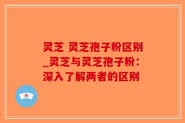 灵芝 灵芝孢子粉区别_灵芝与灵芝孢子粉:深入了解两者的区别-第1张图片-破壁灵芝孢子粉研究指南 灵芝 灵芝孢子粉区别_灵芝与灵芝孢子粉:深入了解两者的区别-第1张图片-破壁灵芝孢子粉研究指南