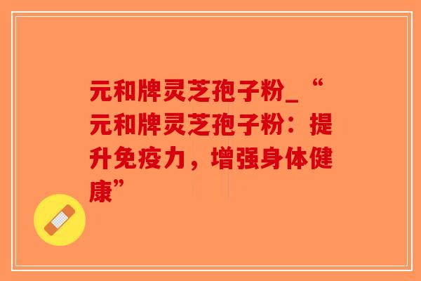 元和牌灵芝孢子粉_“元和牌灵芝孢子粉:提升免疫力,增强身体健康”-第1张图片-破壁灵芝孢子粉研究指南 元和牌灵芝孢子粉_“元和牌灵芝孢子粉:提升免疫力,增强身体健康”-第1张图片-破壁灵芝孢子粉研究指南