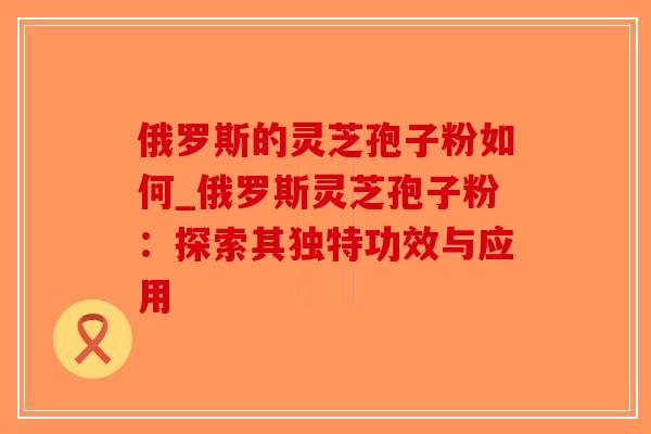 俄罗斯的灵芝孢子粉如何_俄罗斯灵芝孢子粉:探索其独特功效与应用-第1张图片-破壁灵芝孢子粉研究指南 俄罗斯的灵芝孢子粉如何_俄罗斯灵芝孢子粉:探索其独特功效与应用-第1张图片-破壁灵芝孢子粉研究指南