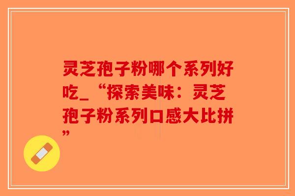 灵芝孢子粉哪个系列好吃_“探索美味:灵芝孢子粉系列口感大比拼”-第1张图片-破壁灵芝孢子粉研究指南 灵芝孢子粉哪个系列好吃_“探索美味:灵芝孢子粉系列口感大比拼”-第1张图片-破壁灵芝孢子粉研究指南