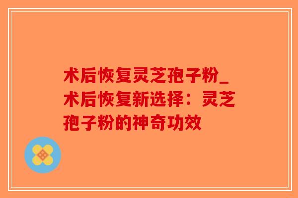 术后恢复灵芝孢子粉_术后恢复新选择:灵芝孢子粉的神奇功效-第1张图片-破壁灵芝孢子粉研究指南 术后恢复灵芝孢子粉_术后恢复新选择:灵芝孢子粉的神奇功效-第1张图片-破壁灵芝孢子粉研究指南