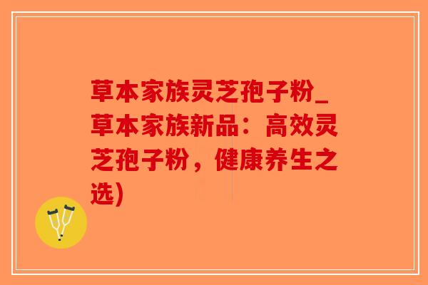 草本家族灵芝孢子粉_草本家族新品:高效灵芝孢子粉,健康养生之选)-第1张图片-破壁灵芝孢子粉研究指南 草本家族灵芝孢子粉_草本家族新品:高效灵芝孢子粉,健康养生之选)-第1张图片-破壁灵芝孢子粉研究指南