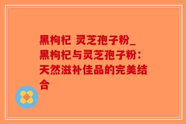 黑枸杞 灵芝孢子粉_黑枸杞与灵芝孢子粉：天然滋补佳品的完美结合-第1张图片-破壁灵芝孢子粉研究指南