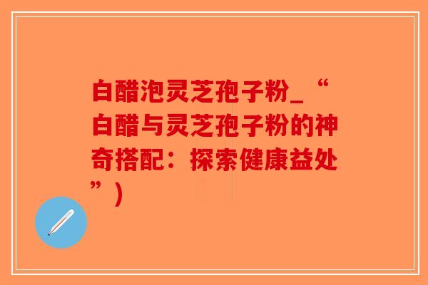 白醋泡灵芝孢子粉_“白醋与灵芝孢子粉的神奇搭配:探索健康益处”)-第1张图片-破壁灵芝孢子粉研究指南 白醋泡灵芝孢子粉_“白醋与灵芝孢子粉的神奇搭配:探索健康益处”)-第1张图片-破壁灵芝孢子粉研究指南