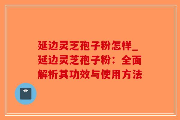 延边灵芝孢子粉怎样_延边灵芝孢子粉:全面解析其功效与使用方法-第1张图片-破壁灵芝孢子粉研究指南 延边灵芝孢子粉怎样_延边灵芝孢子粉:全面解析其功效与使用方法-第1张图片-破壁灵芝孢子粉研究指南