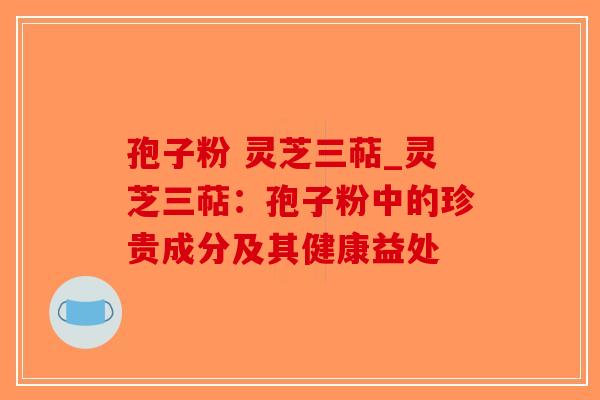 孢子粉 灵芝三萜_灵芝三萜:孢子粉中的珍贵成分及其健康益处-第1张图片-破壁灵芝孢子粉研究指南 孢子粉 灵芝三萜_灵芝三萜:孢子粉中的珍贵成分及其健康益处-第1张图片-破壁灵芝孢子粉研究指南