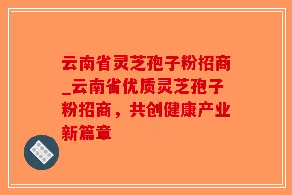 云南省灵芝孢子粉招商_云南省优质灵芝孢子粉招商,共创健康产业新篇章-第1张图片-破壁灵芝孢子粉研究指南 云南省灵芝孢子粉招商_云南省优质灵芝孢子粉招商,共创健康产业新篇章-第1张图片-破壁灵芝孢子粉研究指南