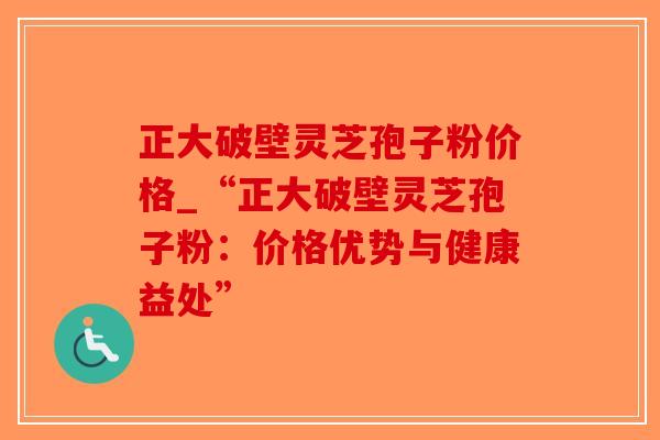正大破壁灵芝孢子粉价格_“正大破壁灵芝孢子粉：价格优势与健康益处”-第1张图片-破壁灵芝孢子粉研究指南