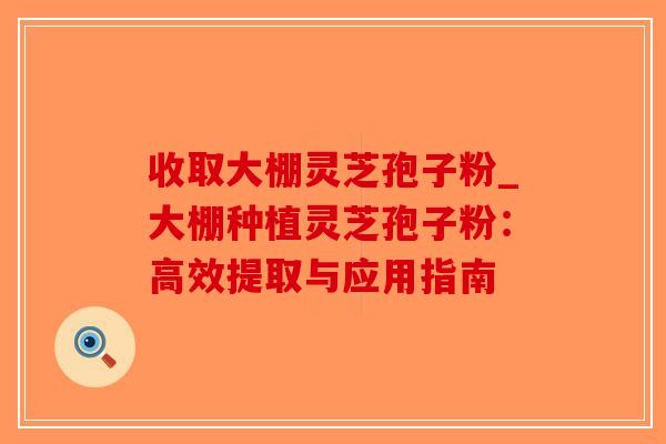 收取大棚灵芝孢子粉_大棚种植灵芝孢子粉:高效提取与应用指南-第1张图片-破壁灵芝孢子粉研究指南 收取大棚灵芝孢子粉_大棚种植灵芝孢子粉:高效提取与应用指南-第1张图片-破壁灵芝孢子粉研究指南