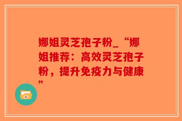 娜姐灵芝孢子粉_“娜姐推荐:高效灵芝孢子粉,提升免疫力与健康”-第1张图片-破壁灵芝孢子粉研究指南 娜姐灵芝孢子粉_“娜姐推荐:高效灵芝孢子粉,提升免疫力与健康”-第1张图片-破壁灵芝孢子粉研究指南