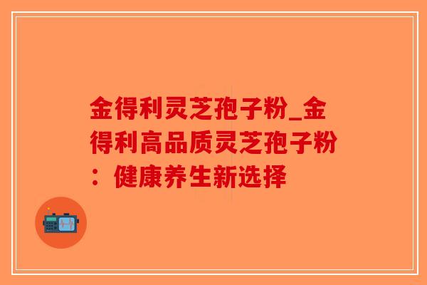 金得利灵芝孢子粉_金得利高品质灵芝孢子粉:健康养生新选择-第1张图片-破壁灵芝孢子粉研究指南 金得利灵芝孢子粉_金得利高品质灵芝孢子粉:健康养生新选择-第1张图片-破壁灵芝孢子粉研究指南