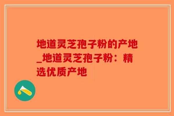 地道灵芝孢子粉的产地_地道灵芝孢子粉:精选优质产地-第1张图片-破壁灵芝孢子粉研究指南 地道灵芝孢子粉的产地_地道灵芝孢子粉:精选优质产地-第1张图片-破壁灵芝孢子粉研究指南