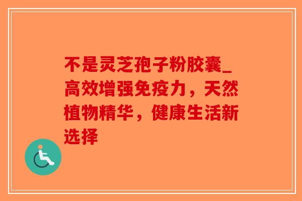 不是灵芝孢子粉胶囊_高效增强免疫力,天然植物精华,健康生活新选择-第1张图片-破壁灵芝孢子粉研究指南 不是灵芝孢子粉胶囊_高效增强免疫力,天然植物精华,健康生活新选择-第1张图片-破壁灵芝孢子粉研究指南