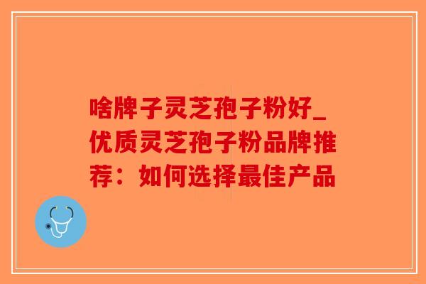 啥牌子灵芝孢子粉好_优质灵芝孢子粉品牌推荐:如何选择最佳产品-第1张图片-破壁灵芝孢子粉研究指南 啥牌子灵芝孢子粉好_优质灵芝孢子粉品牌推荐:如何选择最佳产品-第1张图片-破壁灵芝孢子粉研究指南