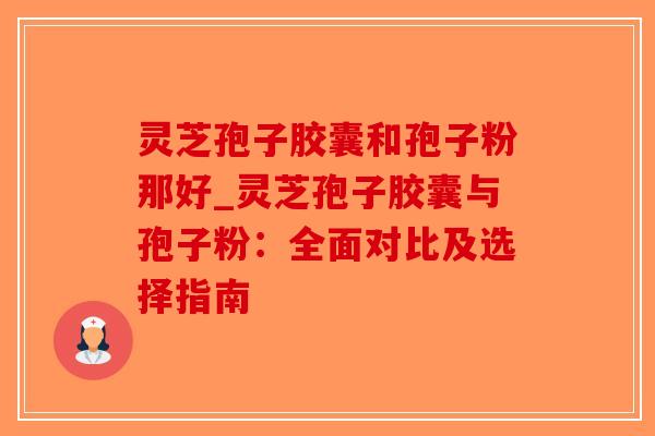 灵芝孢子胶囊和孢子粉那好_灵芝孢子胶囊与孢子粉:全面对比及选择指南-第1张图片-破壁灵芝孢子粉研究指南 灵芝孢子胶囊和孢子粉那好_灵芝孢子胶囊与孢子粉:全面对比及选择指南-第1张图片-破壁灵芝孢子粉研究指南