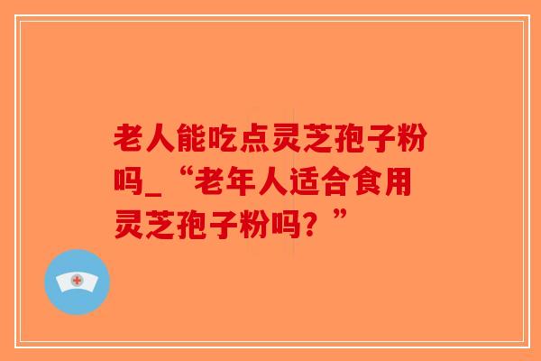 老人能吃点灵芝孢子粉吗_“老年人适合食用灵芝孢子粉吗?”-第1张图片-破壁灵芝孢子粉研究指南 老人能吃点灵芝孢子粉吗_“老年人适合食用灵芝孢子粉吗?”-第1张图片-破壁灵芝孢子粉研究指南