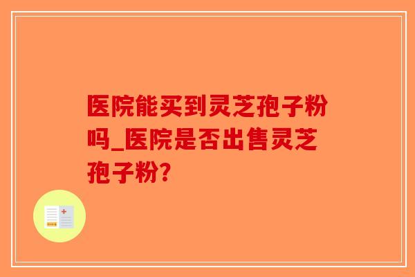 医院能买到灵芝孢子粉吗_医院是否出售灵芝孢子粉?-第1张图片-破壁灵芝孢子粉研究指南 医院能买到灵芝孢子粉吗_医院是否出售灵芝孢子粉?-第1张图片-破壁灵芝孢子粉研究指南