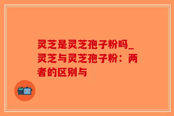 灵芝是灵芝孢子粉吗_灵芝与灵芝孢子粉:两者的区别与-第1张图片-破壁灵芝孢子粉研究指南 灵芝是灵芝孢子粉吗_灵芝与灵芝孢子粉:两者的区别与-第1张图片-破壁灵芝孢子粉研究指南