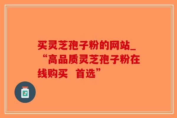 买灵芝孢子粉的网站_“高品质灵芝孢子粉在线购买  首选”-第1张图片-破壁灵芝孢子粉研究指南