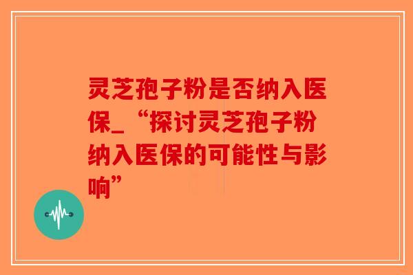 灵芝孢子粉是否纳入医保_“探讨灵芝孢子粉纳入医保的可能性与影响”-第1张图片-破壁灵芝孢子粉研究指南 灵芝孢子粉是否纳入医保_“探讨灵芝孢子粉纳入医保的可能性与影响”-第1张图片-破壁灵芝孢子粉研究指南