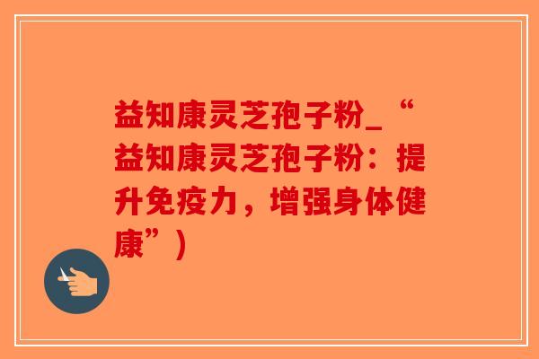 益知康灵芝孢子粉_“益知康灵芝孢子粉:提升免疫力,增强身体健康”)-第1张图片-破壁灵芝孢子粉研究指南 益知康灵芝孢子粉_“益知康灵芝孢子粉:提升免疫力,增强身体健康”)-第1张图片-破壁灵芝孢子粉研究指南