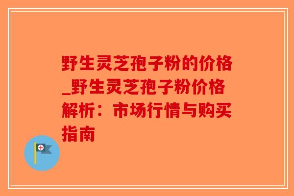 野生灵芝孢子粉的价格_野生灵芝孢子粉价格解析:市场行情与购买指南-第1张图片-破壁灵芝孢子粉研究指南 野生灵芝孢子粉的价格_野生灵芝孢子粉价格解析:市场行情与购买指南-第1张图片-破壁灵芝孢子粉研究指南