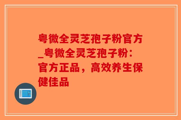 粤微全灵芝孢子粉官方_粤微全灵芝孢子粉:官方正品,高效养生保健佳品-第1张图片-破壁灵芝孢子粉研究指南 粤微全灵芝孢子粉官方_粤微全灵芝孢子粉:官方正品,高效养生保健佳品-第1张图片-破壁灵芝孢子粉研究指南