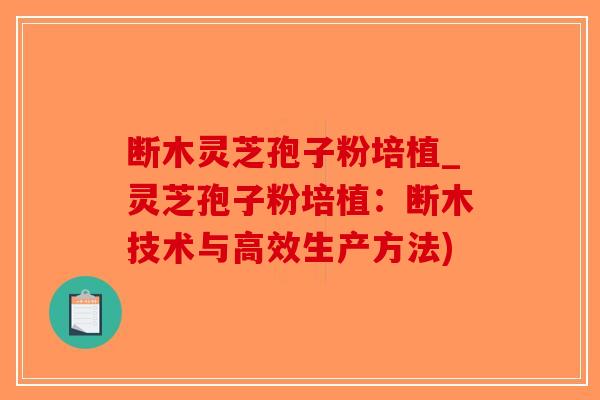 断木灵芝孢子粉培植_灵芝孢子粉培植:断木技术与高效生产方法)-第1张图片-破壁灵芝孢子粉研究指南 断木灵芝孢子粉培植_灵芝孢子粉培植:断木技术与高效生产方法)-第1张图片-破壁灵芝孢子粉研究指南