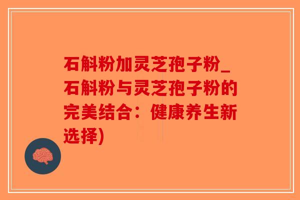 石斛粉加灵芝孢子粉_石斛粉与灵芝孢子粉的完美结合：健康养生新选择)-第1张图片-破壁灵芝孢子粉研究指南