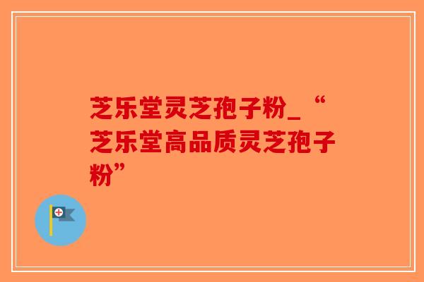 芝乐堂灵芝孢子粉_“芝乐堂高品质灵芝孢子粉”-第1张图片-破壁灵芝孢子粉研究指南 芝乐堂灵芝孢子粉_“芝乐堂高品质灵芝孢子粉”-第1张图片-破壁灵芝孢子粉研究指南