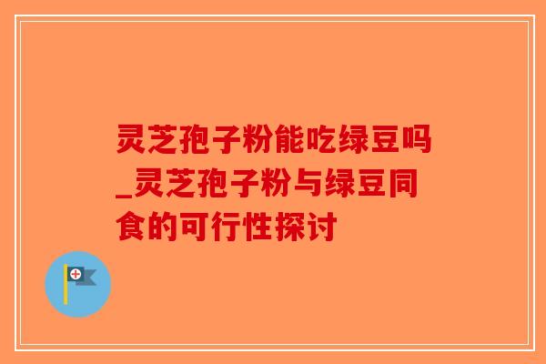 灵芝孢子粉能吃绿豆吗_灵芝孢子粉与绿豆同食的可行性探讨-第1张图片-破壁灵芝孢子粉研究指南 灵芝孢子粉能吃绿豆吗_灵芝孢子粉与绿豆同食的可行性探讨-第1张图片-破壁灵芝孢子粉研究指南