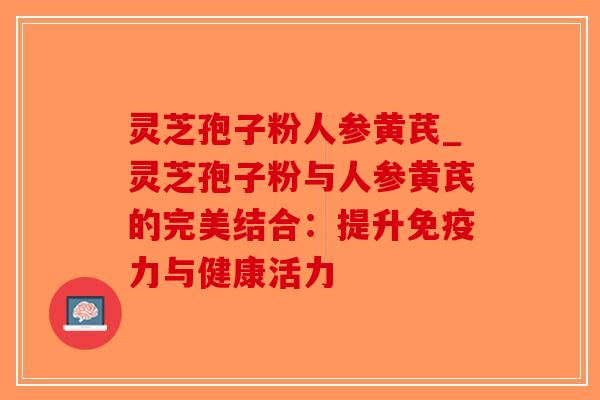 灵芝孢子粉人参黄芪_灵芝孢子粉与人参黄芪的完美结合：提升免疫力与健康活力-第1张图片-破壁灵芝孢子粉研究指南