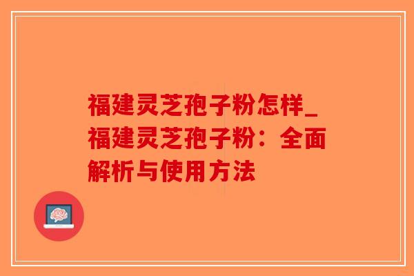 福建灵芝孢子粉怎样_福建灵芝孢子粉：全面解析与使用方法-第1张图片-破壁灵芝孢子粉研究指南
